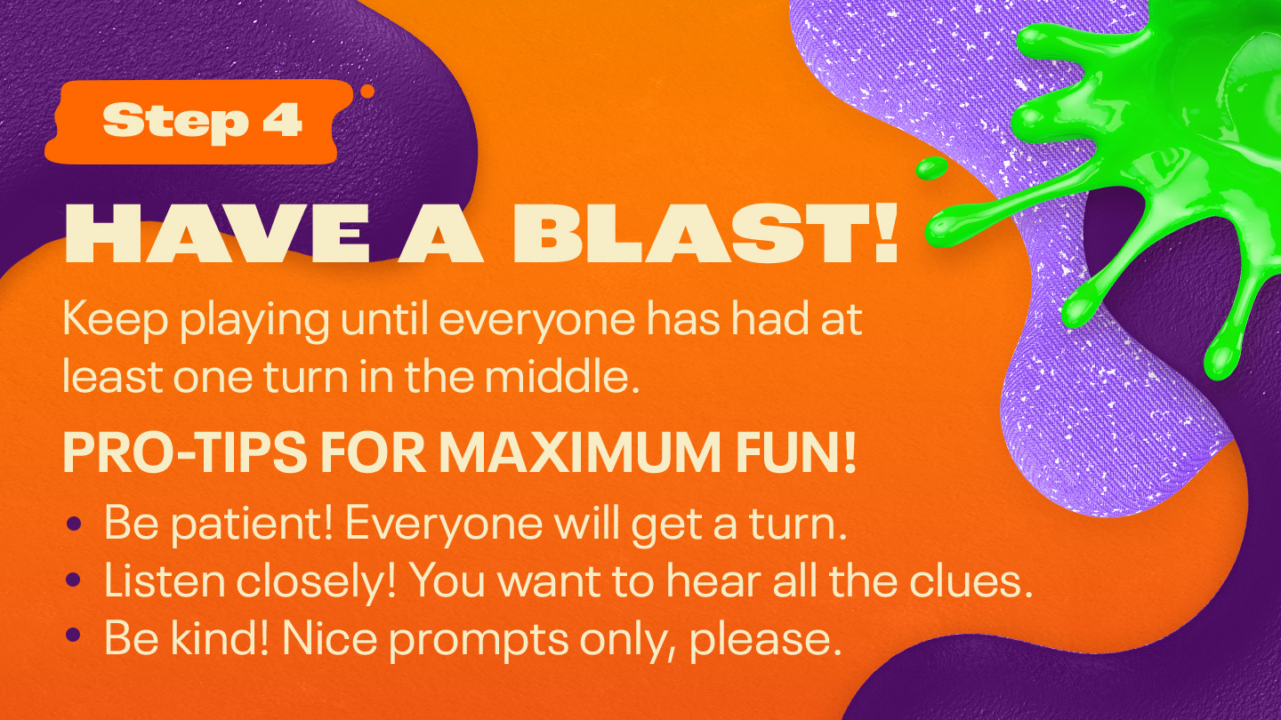 Step Four - Infinity: HAVE A BLAST! Keep playing until everyone has had at least one turn in the middle. PRO-TIPS FOR MAXIMUM FUN! Be patient! Everyone will get a turn. Listen closely! You want to hear all the clues. Be kind! Nice prompts only, please.