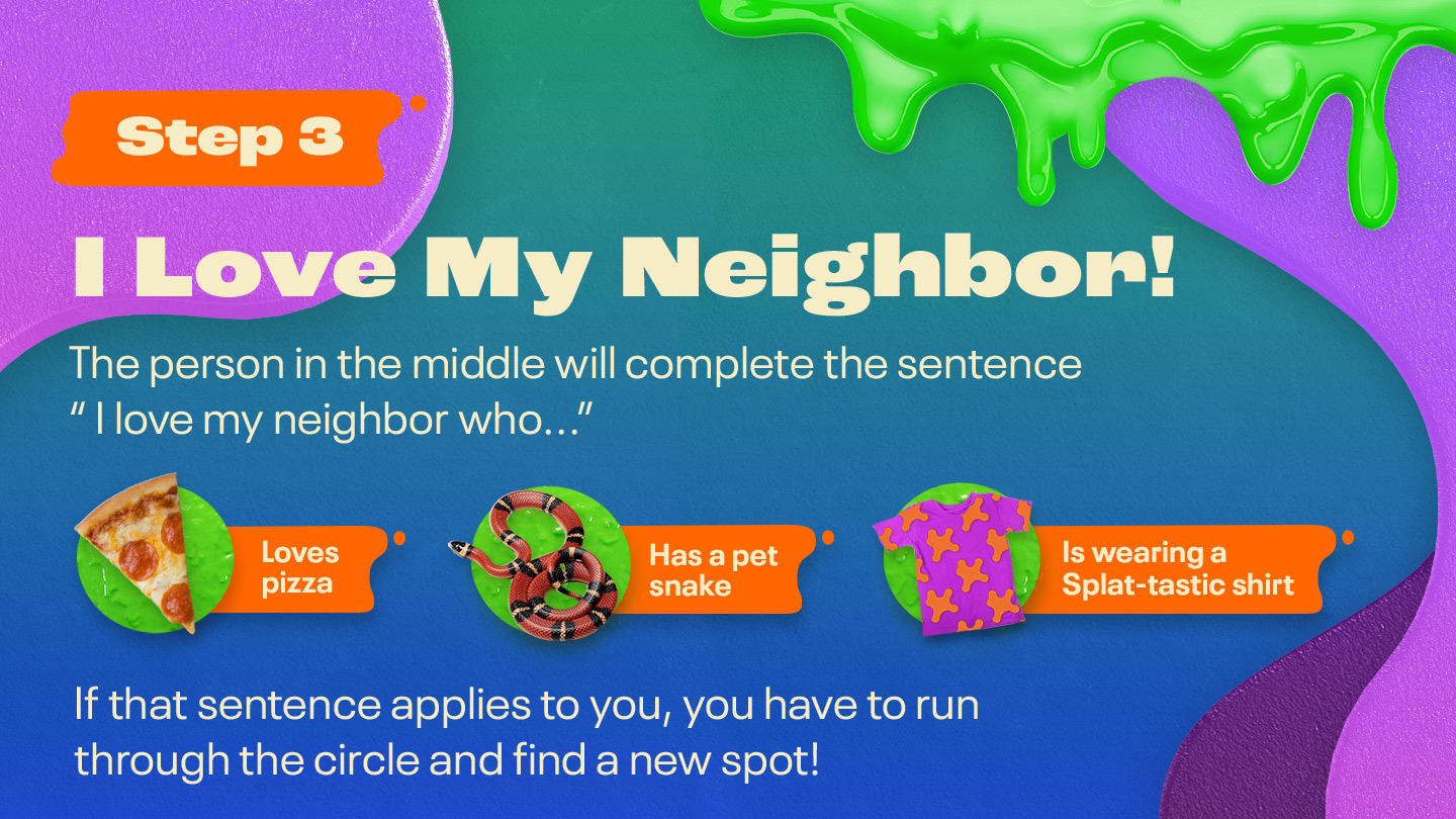 Step Three: I Love My Neighbor! The person in the middle will complete the sentence “I love my neighbor who…” Loves pizza Has a pet snake Is wearing a Splat-tastic shirt If that sentence applies to you, you have to run through the circle and find a new spot!