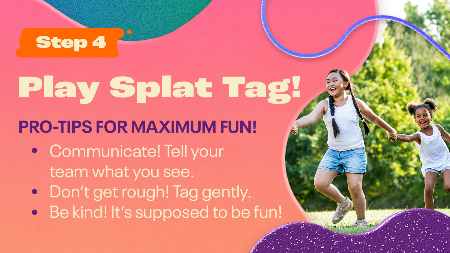 Step 4: Play Splat Tag! PRO-TIPS FOR MAXIMUM FUN! Communicate! Tell your team what you see. Don’t get rough! Tag gently. Be kind! It’s supposed to be fun!