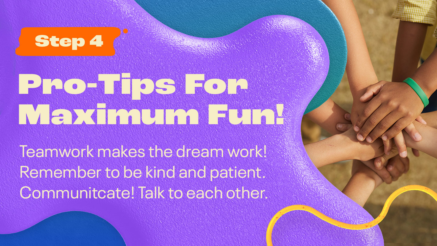 PRO-TIPS FOR MAXIMUM FUN! Teamwork makes the dream work! Remember to be kind and patient. Communicate! Talk to each other.